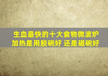 生血最快的十大食物微波炉加热是用胶碗好 还是磁碗好